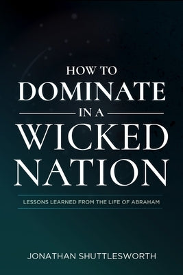 How to Dominate in a Wicked Nation: Lessons Learned from the Life of Abraham by Shuttlesworth, Jonathan