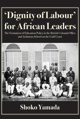 'Dignity of Labour' for African Leaders: The Formation of Education Policy in the British Colonial Office and Achimota School on the Gold Coast by Yamada, Shoko