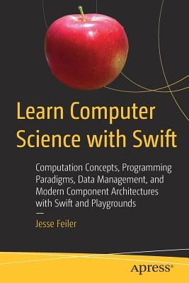 Learn Computer Science with Swift: Computation Concepts, Programming Paradigms, Data Management, and Modern Component Architectures with Swift and Pla by Feiler, Jesse