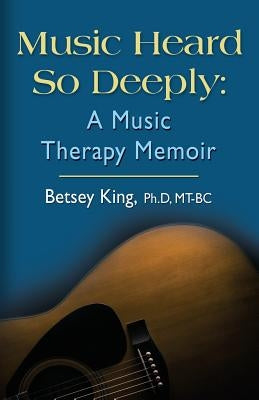 Music Heard So Deeply: A Music Therapy Memoir by King Mt Bc, Betsey