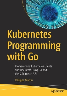 Kubernetes Programming with Go: Programming Kubernetes Clients and Operators Using Go and the Kubernetes API by Martin, Philippe