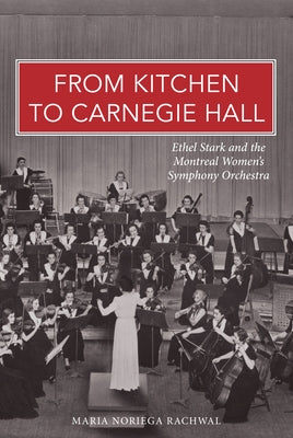 From Kitchen to Carnegie Hall: Ethel Stark and the Montreal Women&#x2019;s Symphony Orchestra by Noriega Rachwal, Maria