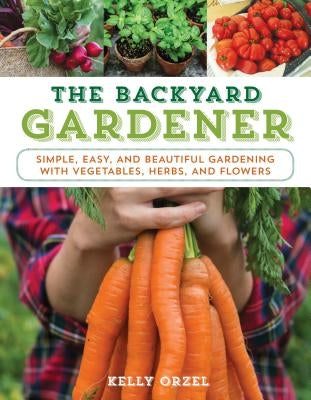 The Backyard Gardener: Simple, Easy, and Beautiful Gardening with Vegetables, Herbs, and Flowers by Orzel, Kelly