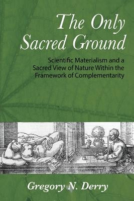The Only Sacred Ground: Scientific Materialism and a Sacred View of Nature Within the Framework of Complementarity by Derry, Gregory N.