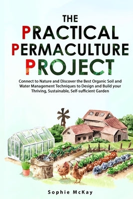 The Practical Permaculture Project: Connect to Nature and Discover the Best Organic Soil and Water Management Techniques to Design and Build your Thri by McKay, Sophie