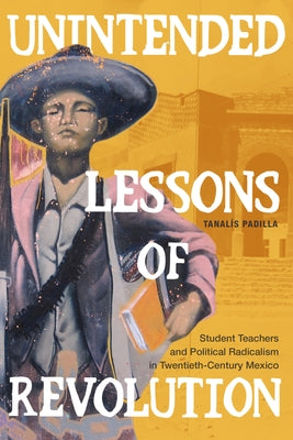 Unintended Lessons of Revolution: Student Teachers and Political Radicalism in Twentieth-Century Mexico by Padilla, Tanal&#237;s