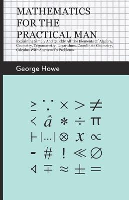 Mathematics for the Practical Man - Explaining Simply and Quickly all the Elements of Algebra, Geometry, Trigonometry, Logarithms, Coordinate Geometry by Howe, George
