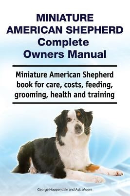 Miniature American Shepherd Complete Owners Manual. Miniature American Shepherd Book for Care, Costs, Feeding, Grooming, Health and Training. by Moore, Asia