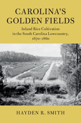 Carolina's Golden Fields: Inland Rice Cultivation in the South Carolina Lowcountry, 1670-1860 by Smith, Hayden R.