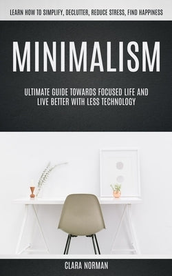 Minimalism: Ultimate Guide Towards Focused Life And Live Better With Less Technology (Learn How To Simplify, Declutter, Reduce Str by Norman, Clara