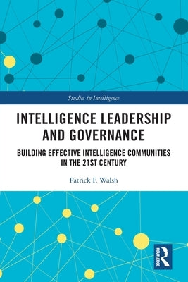 Intelligence Leadership and Governance: Building Effective Intelligence Communities in the 21st Century by Walsh, Patrick F.