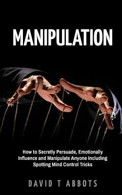 Manipulation: How to Secretly Persuade, Emotionally Influence and Manipulate Anyone Including Spotting Mind Control Tricks by Abbots, David T.