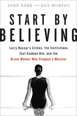 Start by Believing: Larry Nassar's Crimes, the Institutions That Enabled Him, and the Brave Women Who Stopped a Monster by Barr, John
