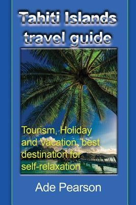 Tahiti Islands travel guide: Tourism, Holiday and Vacation, best destination for self-relaxation by Pearson, Ade