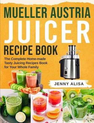 Mueller Austria Juicer Recipe Book: The Complete Home-made Tasty Juicing Recipes Book for Your Whole Family by Alisa, Jenny