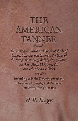 The American Tanner - Containing Improved and Quick Methods of Curing, Tanning, and Coloring the Skins of the Sheep, Goat, Dog, Rabbit, Otter, Beaver, by Briggs, N. R.