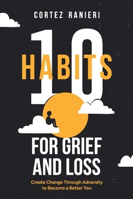10 Habits for Grief and Loss: Create Change Through Adversity to Become a Better You by Ranieri, Cortez