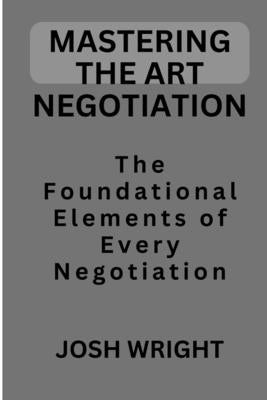 Mastering the Art Negotiation: The Foundational Elements of Every Negotiation by Wright, Josh