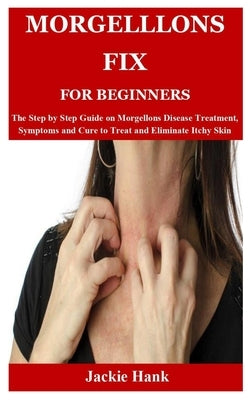 Morgelllons Fix for Beginners: The Step by Step Guide on Morgellons Disease Treatment, Symptoms and Cure to Treat and Eliminate Itchy Skin by Hank, Jackie