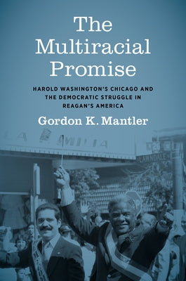 The Multiracial Promise: Harold Washington's Chicago and the Democratic Struggle in Reagan's America by Mantler, Gordon K.