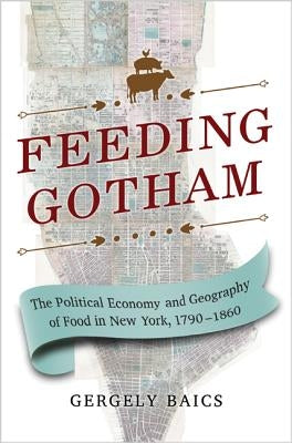 Feeding Gotham: The Political Economy and Geography of Food in New York, 1790-1860 by Baics, Gergely