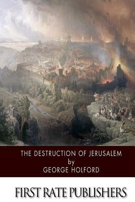 The Destruction of Jerusalem: An Absolute and Irresistible Proof of the Divine Origin of Christianity by Holford, George