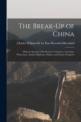 The Break-Up of China: With an Account of Its Present Commerce, Currency, Waterways, Armies, Railways, Politics, and Future Prospects by Charles William de la Poer Beresford