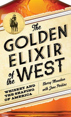 The Golden Elixir of the West: Whiskey and the Shaping of America by Monahan, Sherry