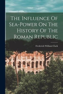 The Influence Of Sea-power On The History Of The Roman Republic by Clark, Frederick William