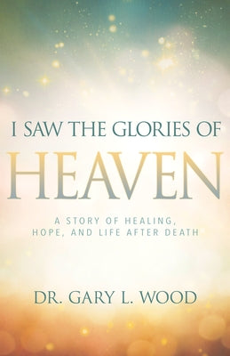 I Saw the Glories of Heaven: A Story of Healing, Hope, and Life After Death by Wood, Gary