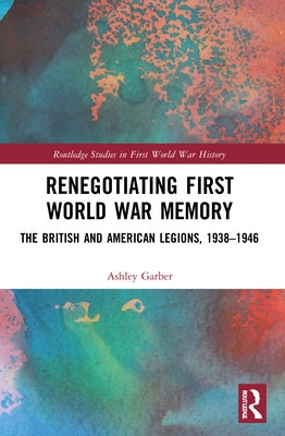 Renegotiating First World War Memory: The British and American Legions, 1938-1946 by Garber, Ashley