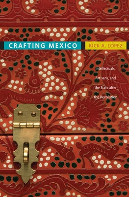 Crafting Mexico: Intellectuals, Artisans, and the State After the Revolution by L&#243;pez, Rick A.