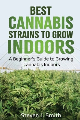 Best Cannabis Strains to Grow Indoors: A Beginner's Guide to Growing Cannabis Indoors by Smith, Steven J.