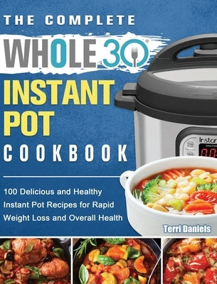 The Complete Whole 30 Instant Pot Cookbook: 100 Delicious and Healthy Instant Pot Recipes for Rapid Weight Loss and Overall Health by Daniels, Terri