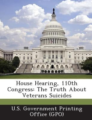 House Hearing, 110th Congress: The Truth about Veterans Suicides by U. S. Government Printing Office (Gpo)