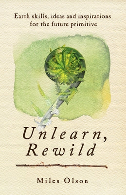 Unlearn, Rewild: Earth Skills, Ideas and Inspiration for the Future Primitive by Olson, Miles