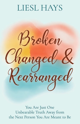 Broken, Changed and Rearranged: You Are Just One Unbearable Truth Away from the Next Person You Are Meant to Be by Hays, Liesl