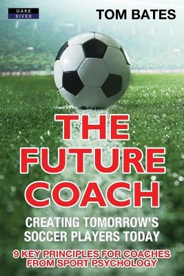 The Future Coach - Creating Tomorrow's Soccer Players Today: 9 Key Principles for Coaches from Sport Psychology by Bates, Tom