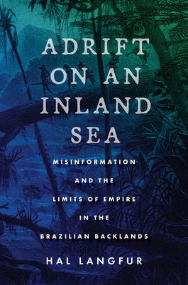 Adrift on an Inland Sea: Misinformation and the Limits of Empire in the Brazilian Backlands by Langfur, Hal