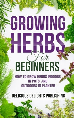 Growing Herbs For Beginners: How to Grow Herbs Indoors in Pots And Outdoors in Planter by Delicious Delights Publishing