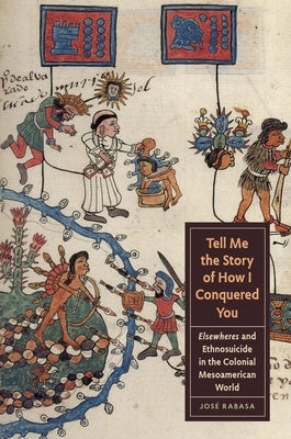 Tell Me the Story of How I Conquered You: Elsewheres and Ethnosuicide in the Colonial Mesoamerican World by Rabasa, Jos&#233;