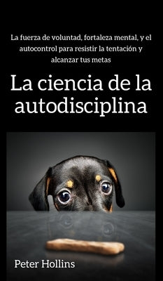 La ciencia de la autodisciplina: La fuerza de voluntad, fortaleza mental, y el autocontrol para resistir la tentación y alcanzar tus metas by Hollins, Peter