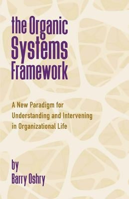 The Organic Systems Framework: A New Paradigm for Understanding and Intervening in Organizational Life by Oshry, Barry