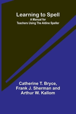 Learning to Spell: A Manual for Teachers Using the Aldine Speller by T. Bryce, Catherine