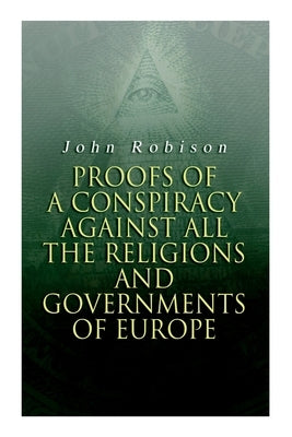 Proofs of a Conspiracy against all the Religions and Governments of Europe: Carried on in the Secret Meetings of Free-Masons, Illuminati and Reading S by Robison, John