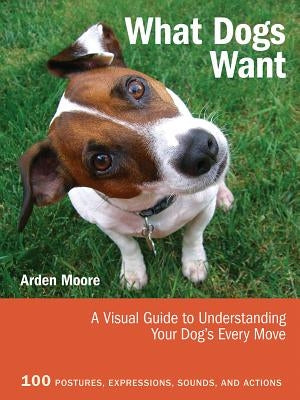 What Dogs Want: A Visual Guide to Understanding Your Dog's Every Move by Moore, Arden