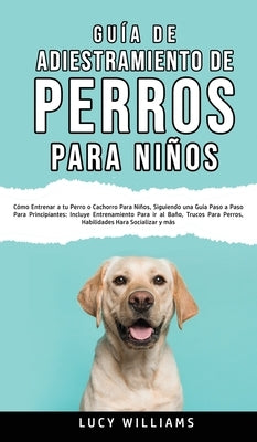 Guía de Adiestramiento de Perros Para Niños: Cómo entrenar a tu perro o cachorro para niños, siguiendo una guía paso a paso para principiantes: incluy by Williams, Lucy