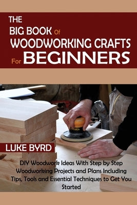 The Big Book of Woodworking Crafts for Beginners: DIY Woodwork Ideas With Step by Step Woodworking Projects and Plans Including Tips, Tools and Essent by Byrd, Luke
