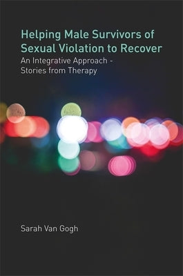 Helping Male Survivors of Sexual Violation to Recover: An Integrative Approach - Stories from Therapy by Van Gogh, Sarah Van