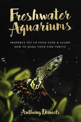 Freshwater Aquariums: Properly Set Up Your Tank & Learn How to Make Your Fish Thrive by Daniels, Anthony